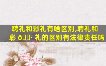 聘礼和彩礼有啥区别,聘礼和彩 🌷 礼的区别有法律责任吗
